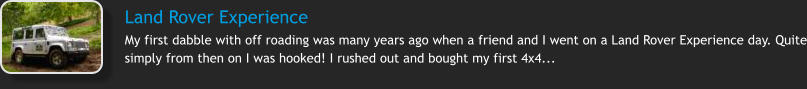 Land Rover Experience  My first dabble with off roading was many years ago when a friend and I went on a Land Rover Experience day. Quite simply from then on I was hooked! I rushed out and bought my first 4x4...